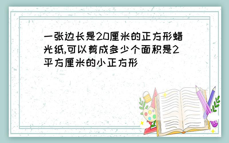 一张边长是20厘米的正方形蜡光纸,可以剪成多少个面积是2平方厘米的小正方形