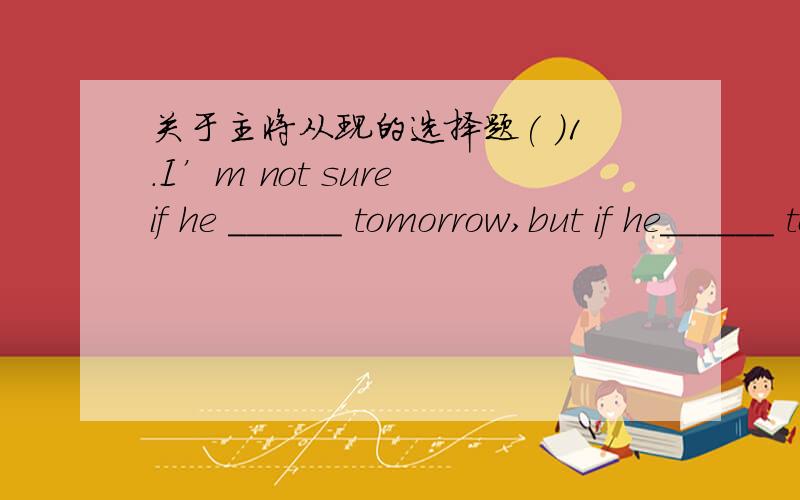 关于主将从现的选择题( )1.I’m not sure if he ______ tomorrow,but if he______ tomorrow,I’ll tell you.A.will come; comes B.will come; will comeC.comes; comes D.comes; will come