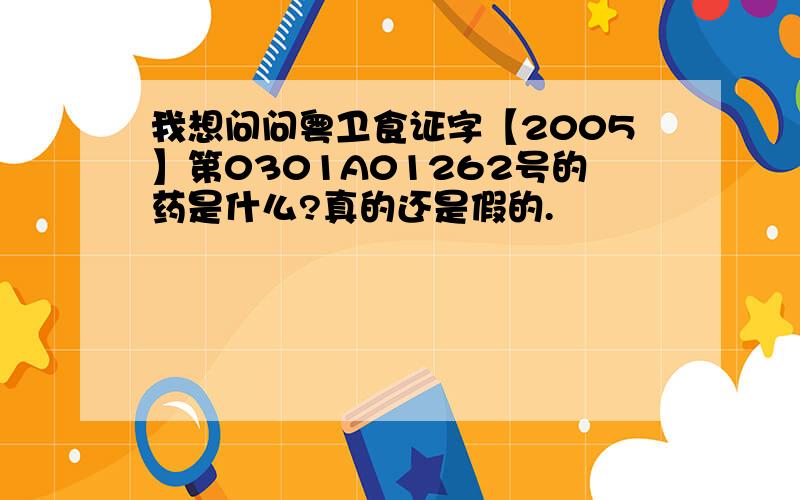 我想问问粤卫食证字【2005】第0301A01262号的药是什么?真的还是假的.