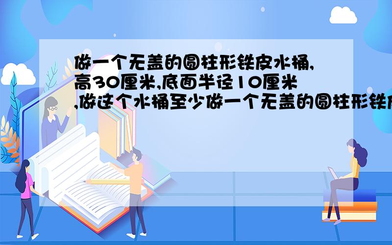 做一个无盖的圆柱形铁皮水桶,高30厘米,底面半径10厘米,做这个水桶至少做一个无盖的圆柱形铁皮水桶,高30厘米,底面半径10厘米,做这个水桶至少需要多少铁皮?