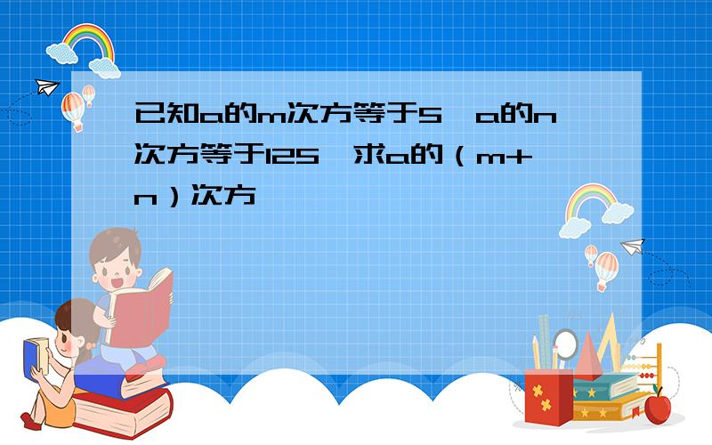 已知a的m次方等于5,a的n次方等于125,求a的（m+n）次方