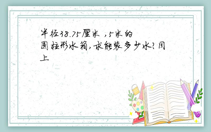 半径38.75厘米 ,5米的圆柱形水箱,求能装多少水?同上