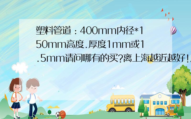 塑料管道：400mm内径*150mm高度.厚度1mm或1.5mm请问哪有的买?离上海越近越好!厚度是1cm或1.5cm上面打错了