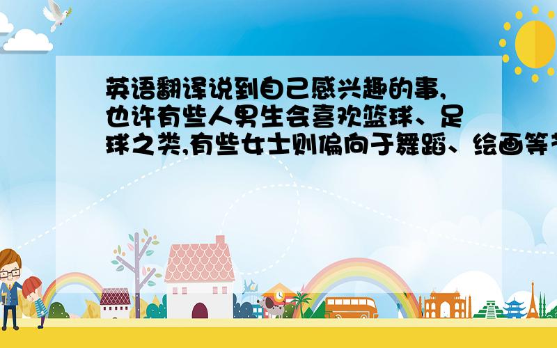 英语翻译说到自己感兴趣的事,也许有些人男生会喜欢篮球、足球之类,有些女士则偏向于舞蹈、绘画等艺术方面的,俗话说兴趣是最好的老师,兴趣可以使我们集中精神做自己想做的事,兴趣可