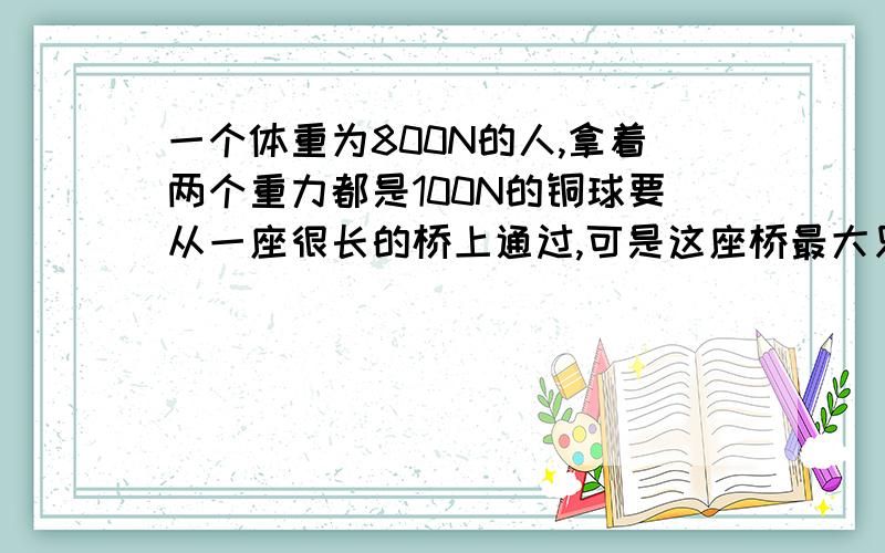 一个体重为800N的人,拿着两个重力都是100N的铜球要从一座很长的桥上通过,可是这座桥最大只能承受900N的力,一旦超过,桥就会断裂,因此他 拿着这两个球过桥；若他像抛沙袋那样,不断轮流向上