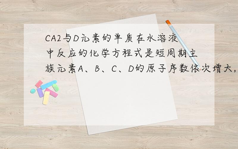 CA2与D元素的单质在水溶液中反应的化学方程式是短周期主族元素A、B、C、D的原子序数依次增大,其中AC同主族,BC同周期,A原子的最外层电子数是次外层的三倍,B是短周期元素中原子半径最大的