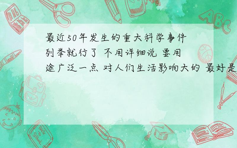 最近50年发生的重大科学事件列举就行了 不用详细说 要用途广泛一点 对人们生活影响大的 最好是和生活息息相关的 不用太高科技的