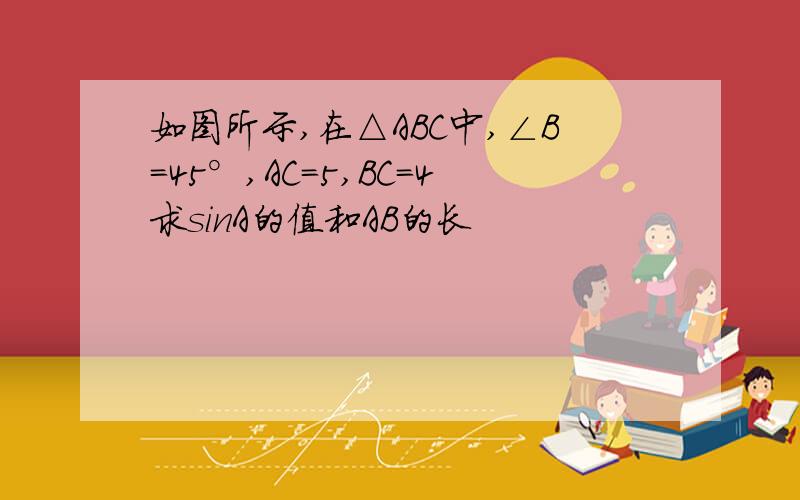 如图所示,在△ABC中,∠B=45°,AC=5,BC=4求sinA的值和AB的长