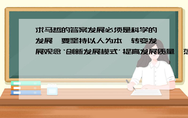 求马哲的答案发展必须是科学的发展,要坚持以人为本,转变发展观念‘创新发展模式’提高发展质量,落实“五个统筹”,把经济社会切实转入全面协调可持续发展的轨道.请谈你对这段话的理