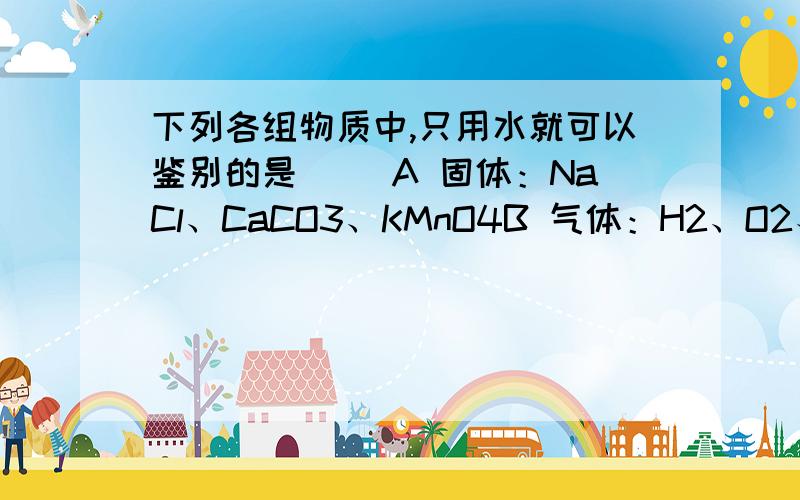 下列各组物质中,只用水就可以鉴别的是（ ）A 固体：NaCl、CaCO3、KMnO4B 气体：H2、O2、CO2C 液体：KCl溶液、稀H2SO4、稀HClD 固体：NaCl、CaCl2、MgCl2