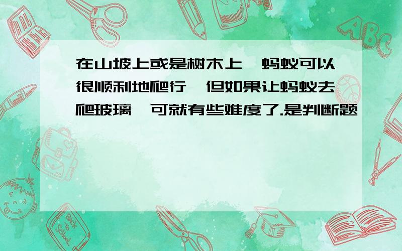 在山坡上或是树木上,蚂蚁可以很顺利地爬行,但如果让蚂蚁去爬玻璃,可就有些难度了.是判断题