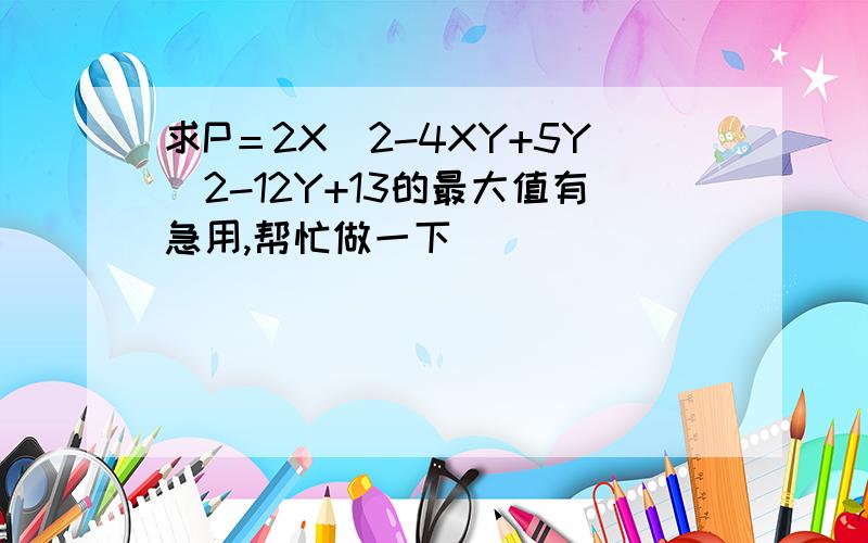 求P＝2X^2-4XY+5Y^2-12Y+13的最大值有急用,帮忙做一下