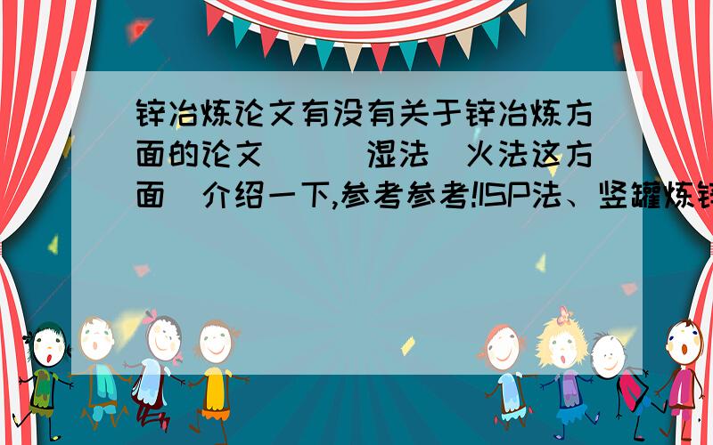 锌冶炼论文有没有关于锌冶炼方面的论文．．．湿法．火法这方面．介绍一下,参考参考!ISP法、竖罐炼锌法、电炉炼锌法．常规法,高酸浸出法都可以