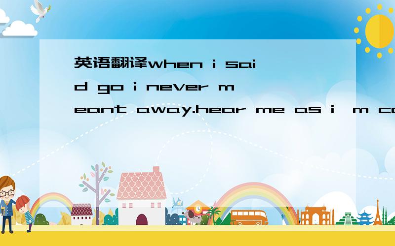 英语翻译when i said go i never meant away.hear me as i'm calling out your name i'll be looking out for you make the night as bring as day you and me and if you tell me how to make you understand