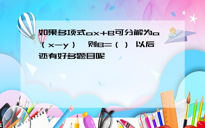 如果多项式ax+B可分解为a（x-y）,则B=（） 以后还有好多题目呢