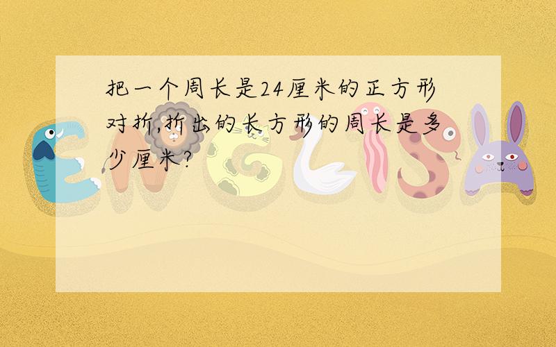 把一个周长是24厘米的正方形对折,折出的长方形的周长是多少厘米?