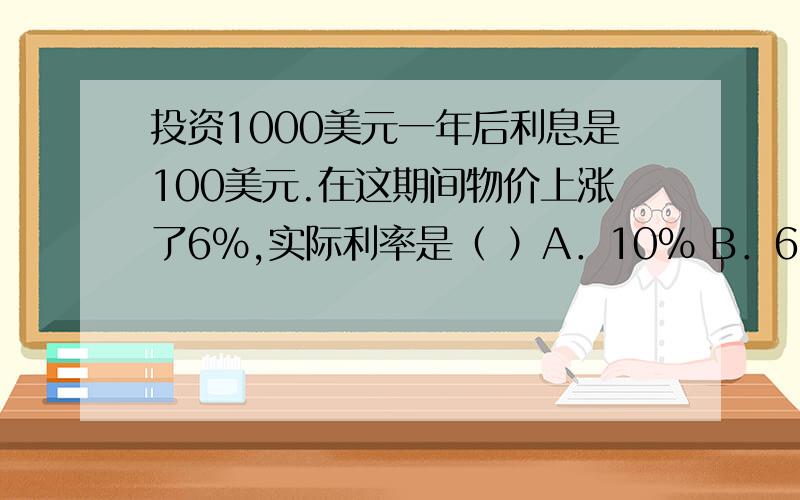 投资1000美元一年后利息是100美元.在这期间物价上涨了6％,实际利率是（ ）A．10％ B．6％ C．94％ D．4％