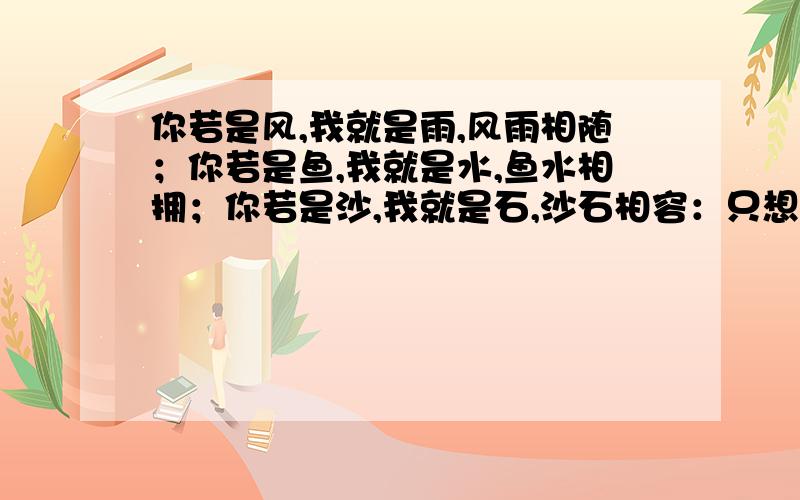 你若是风,我就是雨,风雨相随；你若是鱼,我就是水,鱼水相拥；你若是沙,我就是石,沙石相容：只想告诉你,我的心里只有你.