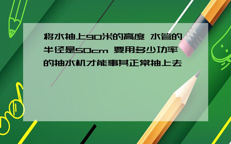 将水抽上90米的高度 水管的半径是50cm 要用多少功率的抽水机才能事其正常抽上去