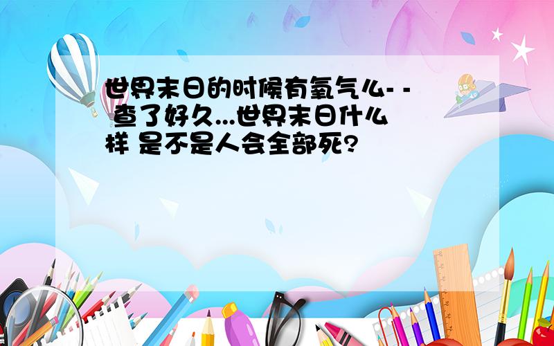 世界末日的时候有氧气么- - 查了好久...世界末日什么样 是不是人会全部死?