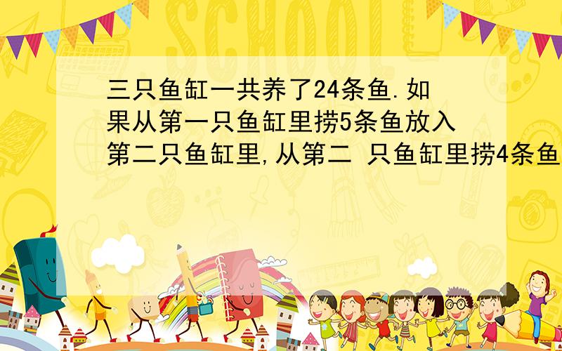 三只鱼缸一共养了24条鱼.如果从第一只鱼缸里捞5条鱼放入第二只鱼缸里,从第二 只鱼缸里捞4条鱼放到第三只三只鱼缸一共养了24条鱼.如果从第一只鱼缸里捞5条鱼放入第二只鱼缸里,从第二只