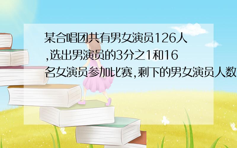 某合唱团共有男女演员126人,选出男演员的3分之1和16名女演员参加比赛,剩下的男女演员人数刚好相等这个合唱团男女演员各有多少人?