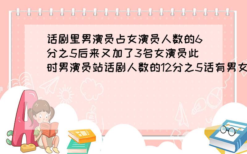 话剧里男演员占女演员人数的6分之5后来又加了3名女演员此时男演员站话剧人数的12分之5话有男女演员各多少我急!