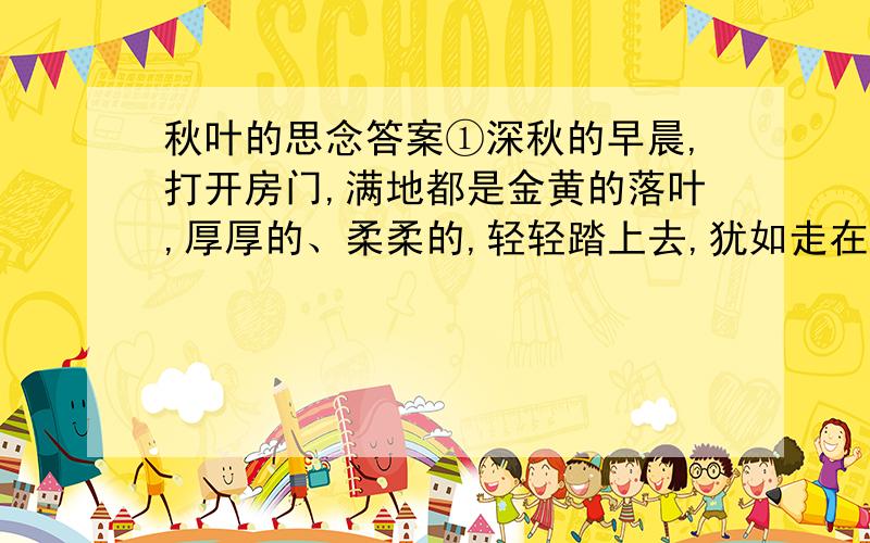 秋叶的思念答案①深秋的早晨,打开房门,满地都是金黄的落叶,厚厚的、柔柔的,轻轻踏上去,犹如走在绒毯上,细细体会,如仙如梦,让我一时忘掉周围的一切.我爱极了这情这景——这秋叶.②微风