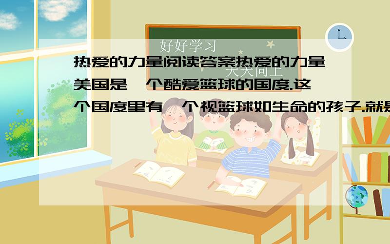 热爱的力量阅读答案热爱的力量美国是一个酷爱篮球的国度.这个国度里有一个视篮球如生命的孩子.就是他,后来让美国人一提到篮球,就感到了荣耀和自豪!可就是这个孩子,中学时居然没被篮