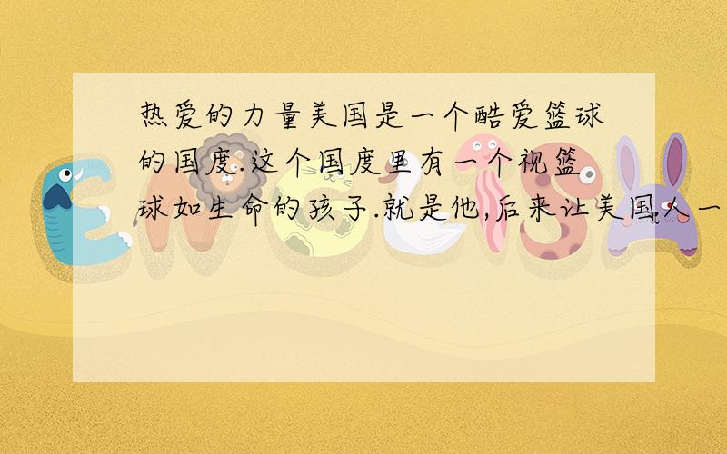 热爱的力量美国是一个酷爱篮球的国度.这个国度里有一个视篮球如生命的孩子.就是他,后来让美国人一提到篮球,就感到了荣耀和自豪!可就是这个孩子,中学时居然没被篮球队选上.甚至爱球如