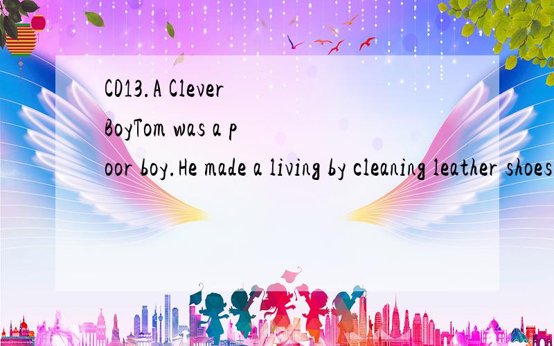 CD13.A Clever BoyTom was a poor boy.He made a living by cleaning leather shoes for others in the street.Tom was also a clever boy.One day,a very rich man with the name Miser appeared in front of Tom.He watched his dirty shoes for a while,and then loo