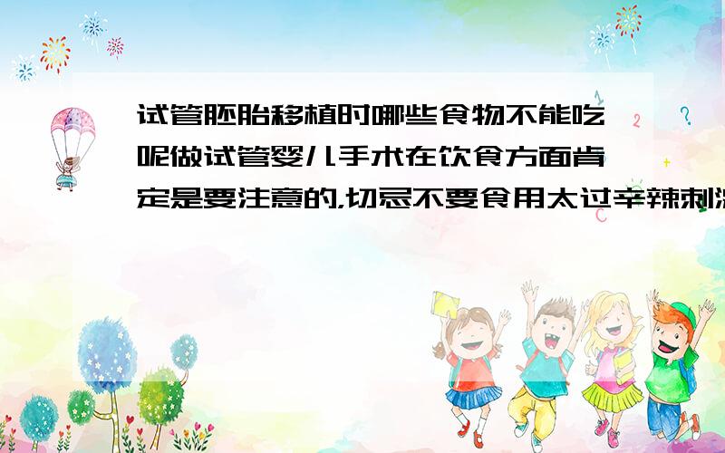 试管胚胎移植时哪些食物不能吃呢做试管婴儿手术在饮食方面肯定是要注意的，切忌不要食用太过辛辣刺激的食物。要休息好，这些都太重要了，很大程度影响都到成功率的。所以一定要注