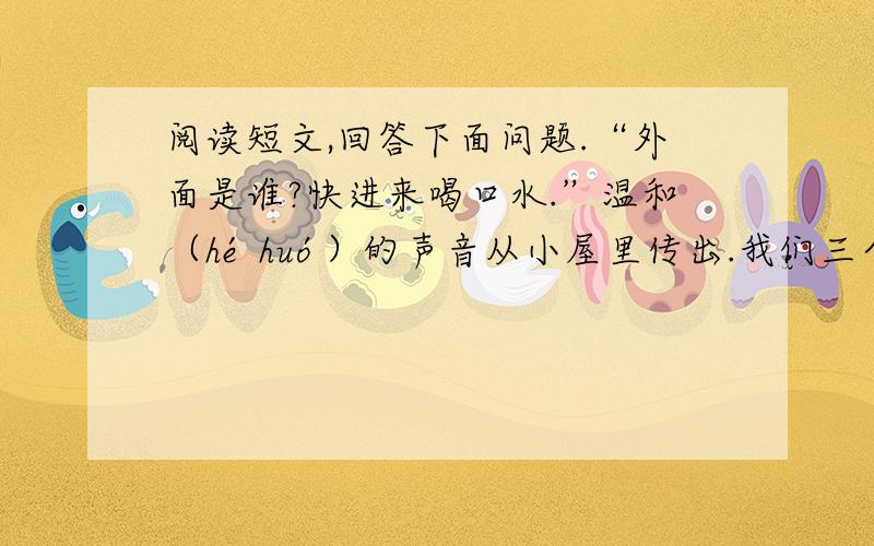 阅读短文,回答下面问题.“外面是谁?快进来喝口水.”温和（hé huó）的声音从小屋里传出.我们三个不再犹豫了,跨进这个简陋的小屋.他是一位慈祥的老人.他把我们迎进屋,找了几个杯子,洗了