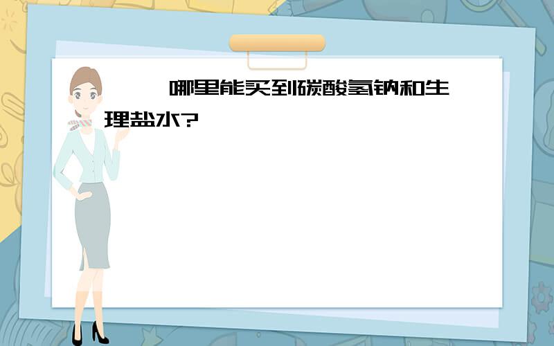 >> 哪里能买到碳酸氢钠和生理盐水?