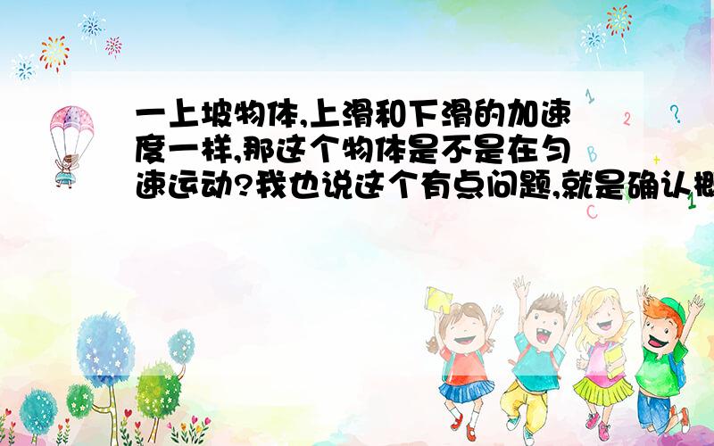 一上坡物体,上滑和下滑的加速度一样,那这个物体是不是在匀速运动?我也说这个有点问题,就是确认概念之类的.