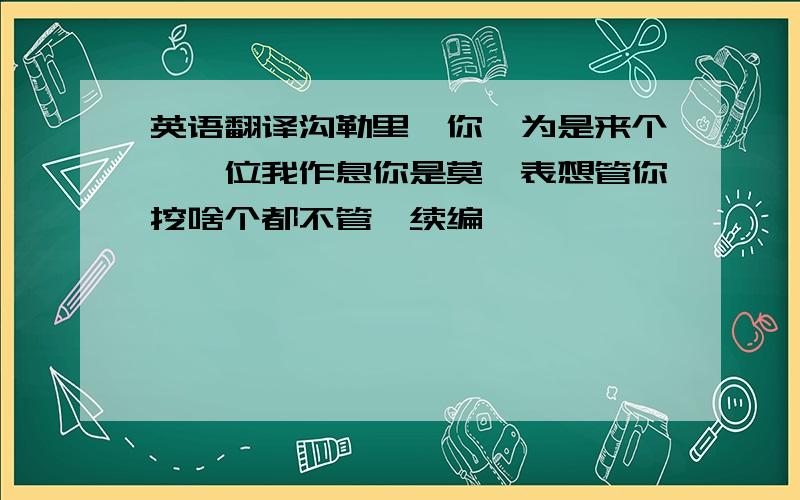 英语翻译沟勒里,你一为是来个,一位我作息你是莫,表想管你挖啥个都不管,续编