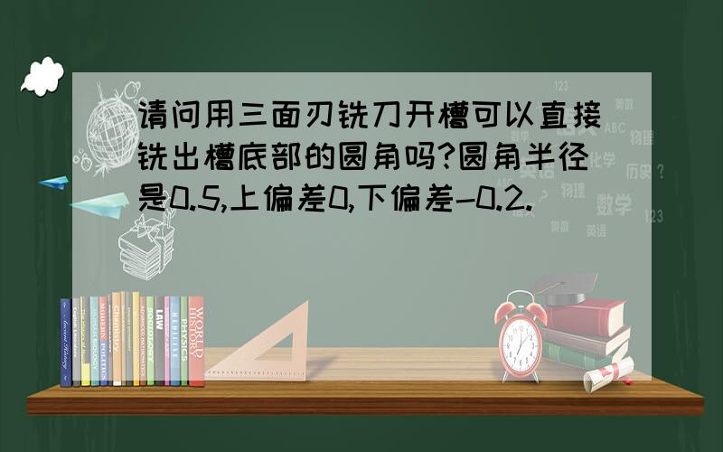 请问用三面刃铣刀开槽可以直接铣出槽底部的圆角吗?圆角半径是0.5,上偏差0,下偏差-0.2.