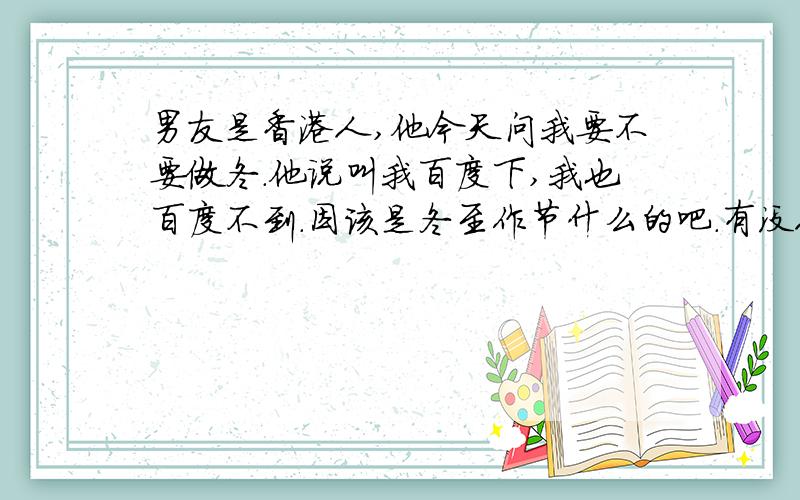 男友是香港人,他今天问我要不要做冬.他说叫我百度下,我也百度不到.因该是冬至作节什么的吧.有没人知道香港那边做冬是什么意思啊?