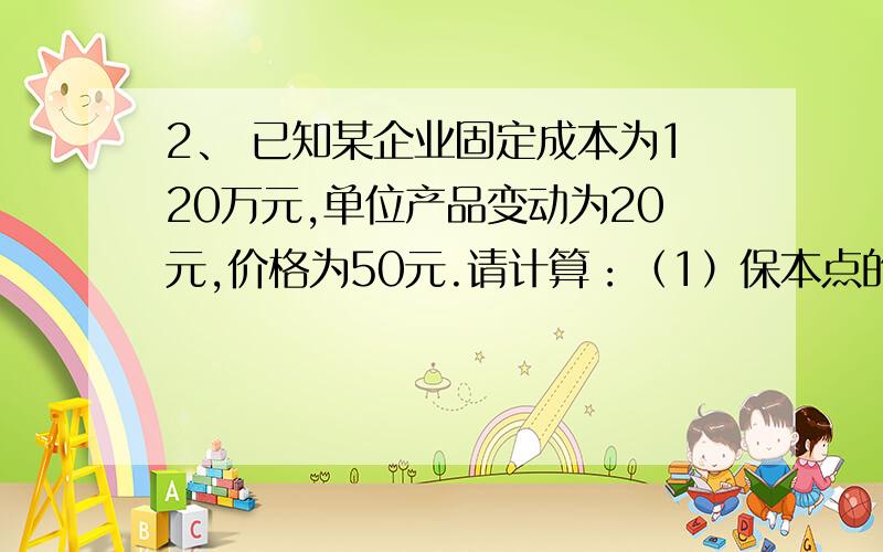 2、 已知某企业固定成本为120万元,单位产品变动为20元,价格为50元.请计算：（1）保本点的销售额?（2）我看了一下书上的公式我理不清楚,