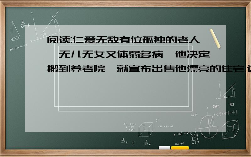 阅读:仁爱无敌有位孤独的老人,无儿无女又体弱多病,他决定搬到养老院,就宣布出售他漂亮的住宅.这是所有名的住宅,购买者闻讯蜂拥而至.住宅的底价是8万英镑,但人们很快就炒到了10万英镑,