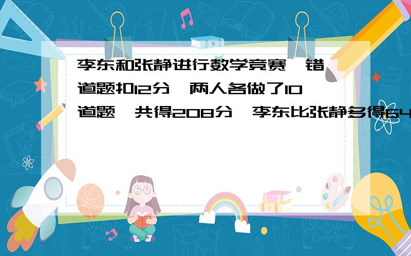 李东和张静进行数学竞赛,错一道题扣12分,两人各做了10道题,共得208分,李东比张静多得64分.求两人各做对了多少道题?