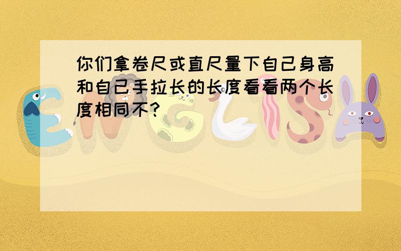 你们拿卷尺或直尺量下自己身高和自己手拉长的长度看看两个长度相同不?