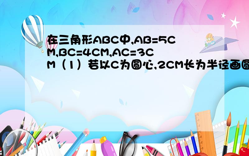 在三角形ABC中,AB=5CM,BC=4CM,AC=3CM（1）若以C为圆心,2CM长为半径画圆O,则直线AB与圆C的位置关系如何