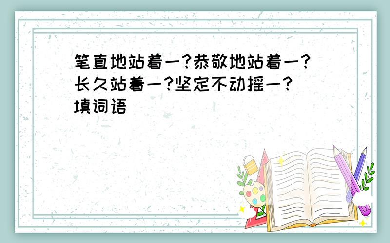 笔直地站着一?恭敬地站着一?长久站着一?坚定不动摇一?(填词语)