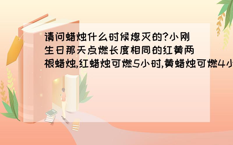 请问蜡烛什么时候熄灭的?小刚生日那天点燃长度相同的红黄两根蜡烛,红蜡烛可燃5小时,黄蜡烛可燃4小时,晚上7点15分两只蜡烛同时点燃,到一定时刻它们同时熄灭,这时红蜡烛所剩部分是黄蜡