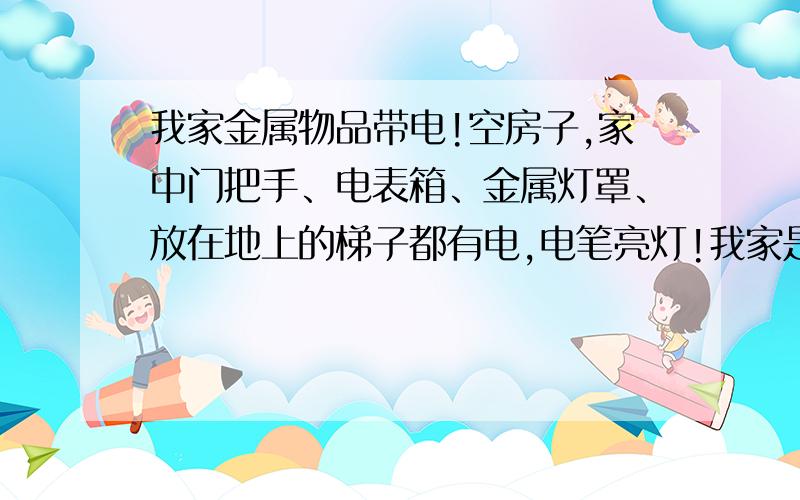 我家金属物品带电!空房子,家中门把手、电表箱、金属灯罩、放在地上的梯子都有电,电笔亮灯!我家是空房子,家中只有吊灯和空调（未使用）,现在家中门把手、电表箱、金属灯罩、水龙头、