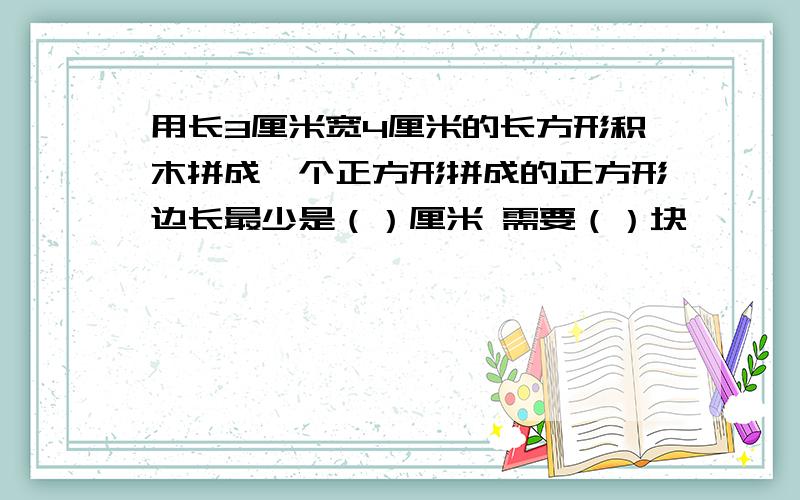 用长3厘米宽4厘米的长方形积木拼成一个正方形拼成的正方形边长最少是（）厘米 需要（）块