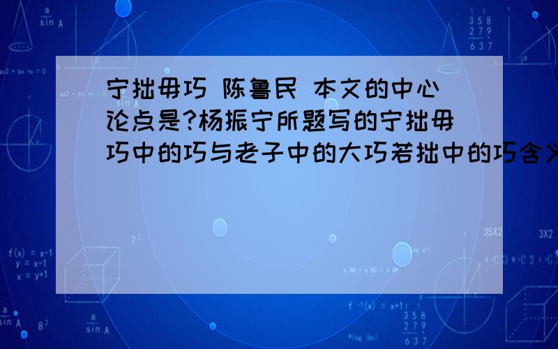 宁拙毋巧 陈鲁民 本文的中心论点是?杨振宁所题写的宁拙毋巧中的巧与老子中的大巧若拙中的巧含义有什么不同?作者说 靠虚假广告骗人,靠假冒伪劣产品欺世的商家,固然也能一时赚得暴利,