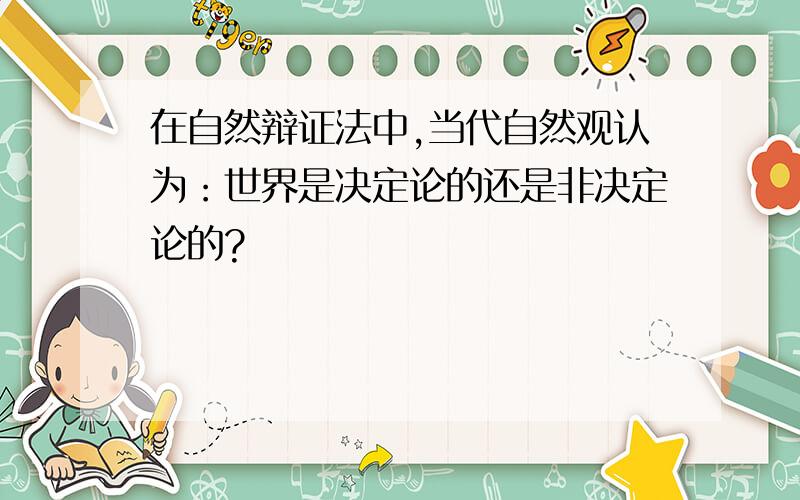 在自然辩证法中,当代自然观认为：世界是决定论的还是非决定论的?