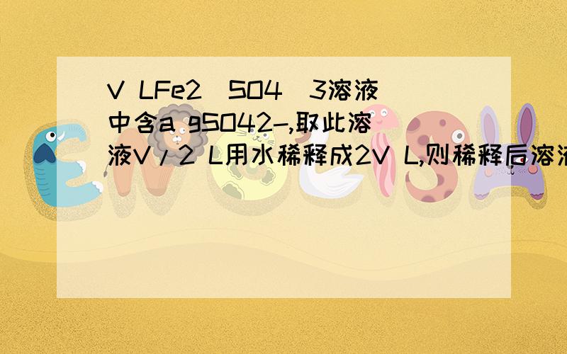 V LFe2(SO4)3溶液中含a gSO42-,取此溶液V/2 L用水稀释成2V L,则稀释后溶液的C(Fe3+) （ ）V LFe2(SO4)3溶液中含a gSO42-,取此溶液V/2 L用水稀释成2V L,则稀释后溶液的C(Fe3+) （ ）A．a/(576V)mol/L B．125a/(36V)mol/L